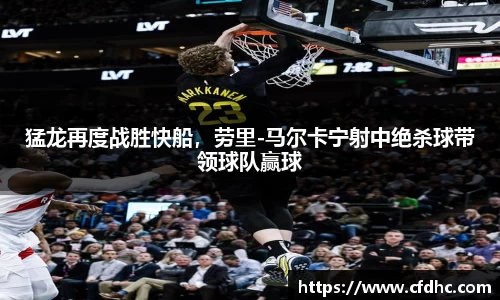 猛龙再度战胜快船，劳里-马尔卡宁射中绝杀球带领球队赢球